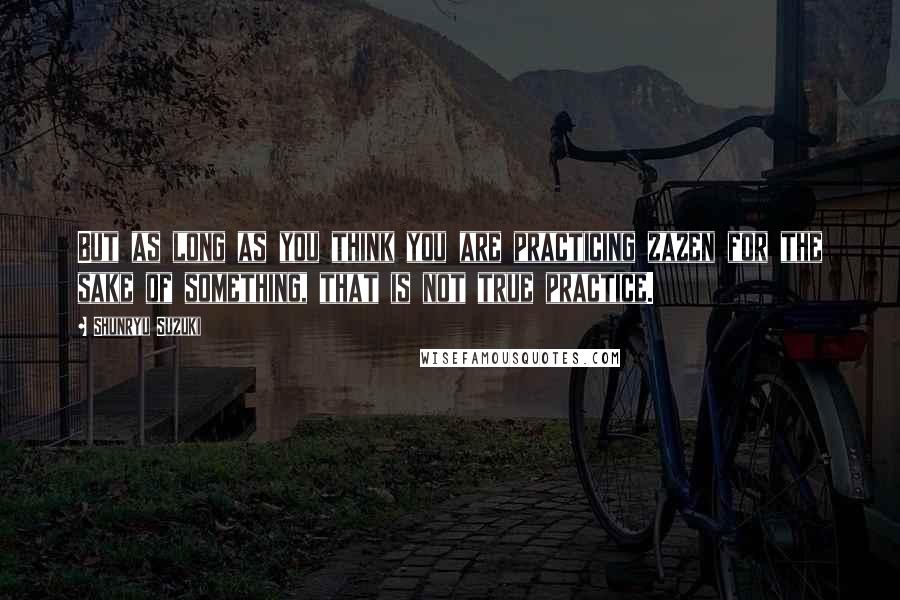 Shunryu Suzuki Quotes: But as long as you think you are practicing zazen for the sake of something, that is not true practice.