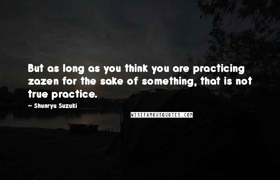 Shunryu Suzuki Quotes: But as long as you think you are practicing zazen for the sake of something, that is not true practice.