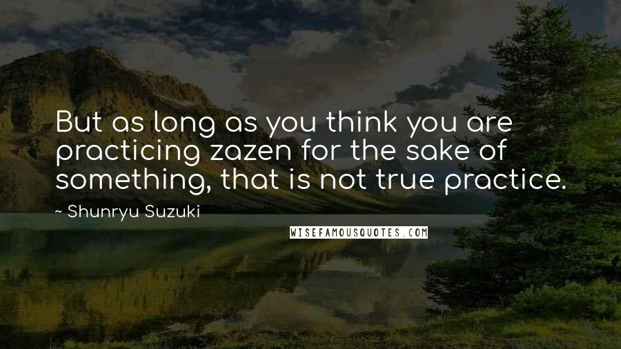 Shunryu Suzuki Quotes: But as long as you think you are practicing zazen for the sake of something, that is not true practice.