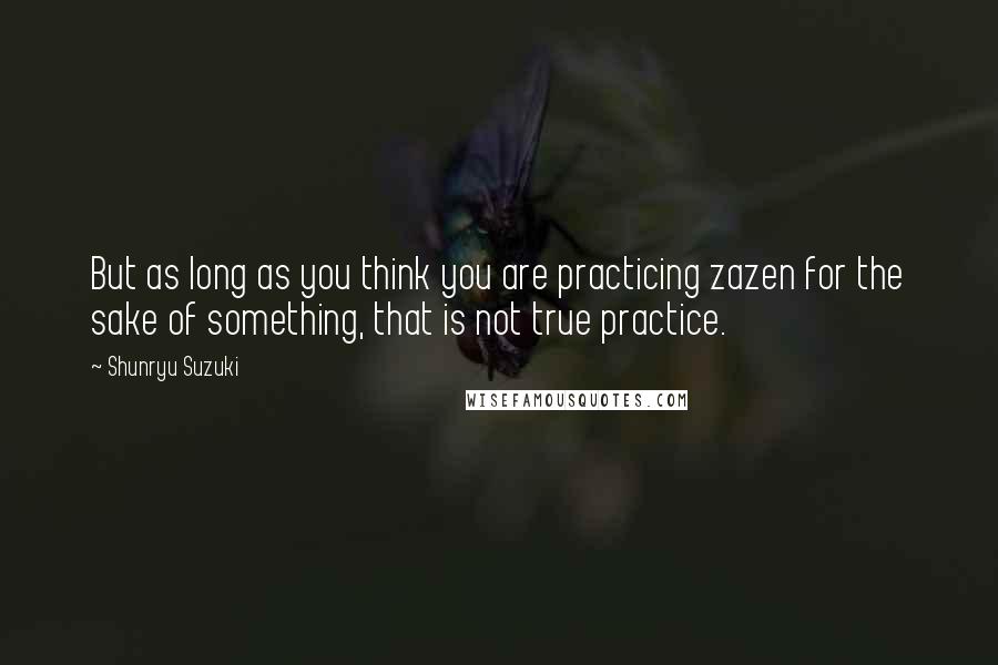 Shunryu Suzuki Quotes: But as long as you think you are practicing zazen for the sake of something, that is not true practice.