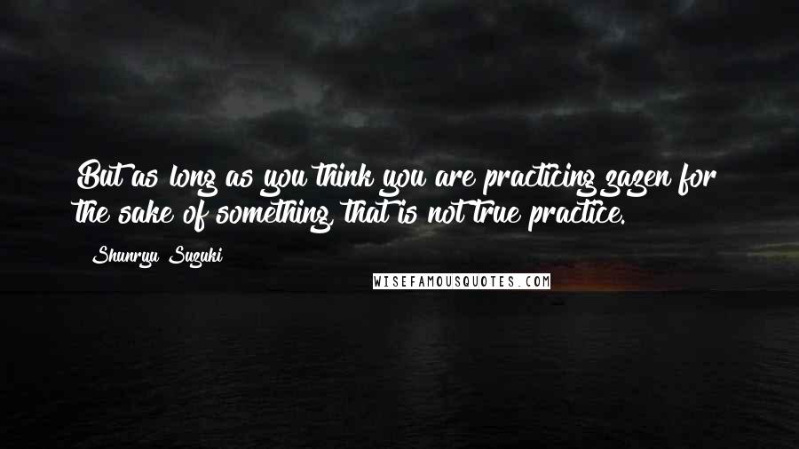 Shunryu Suzuki Quotes: But as long as you think you are practicing zazen for the sake of something, that is not true practice.