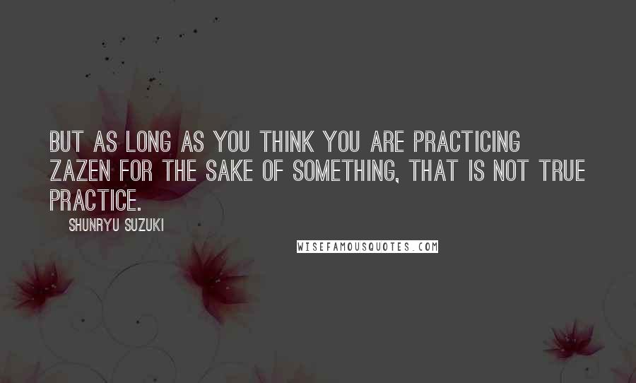 Shunryu Suzuki Quotes: But as long as you think you are practicing zazen for the sake of something, that is not true practice.