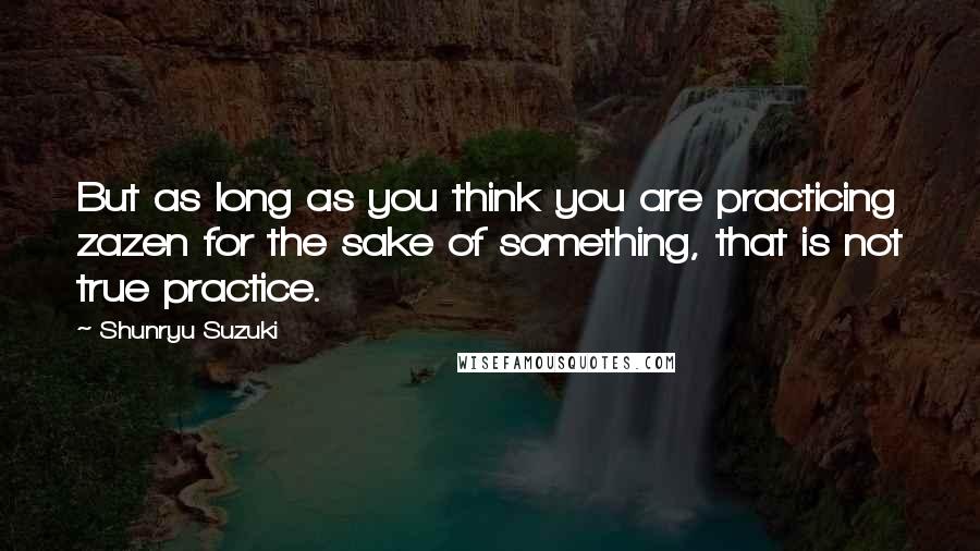 Shunryu Suzuki Quotes: But as long as you think you are practicing zazen for the sake of something, that is not true practice.