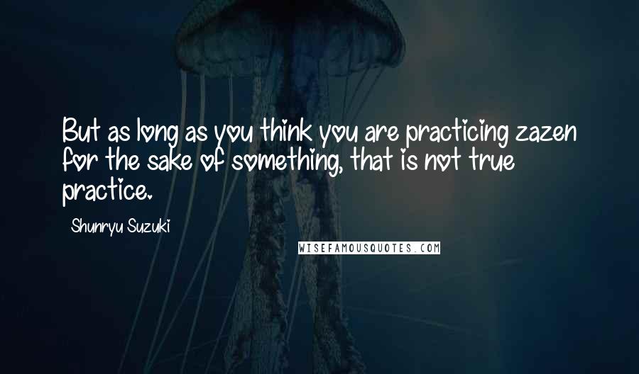 Shunryu Suzuki Quotes: But as long as you think you are practicing zazen for the sake of something, that is not true practice.