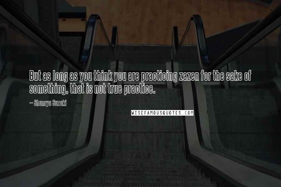 Shunryu Suzuki Quotes: But as long as you think you are practicing zazen for the sake of something, that is not true practice.