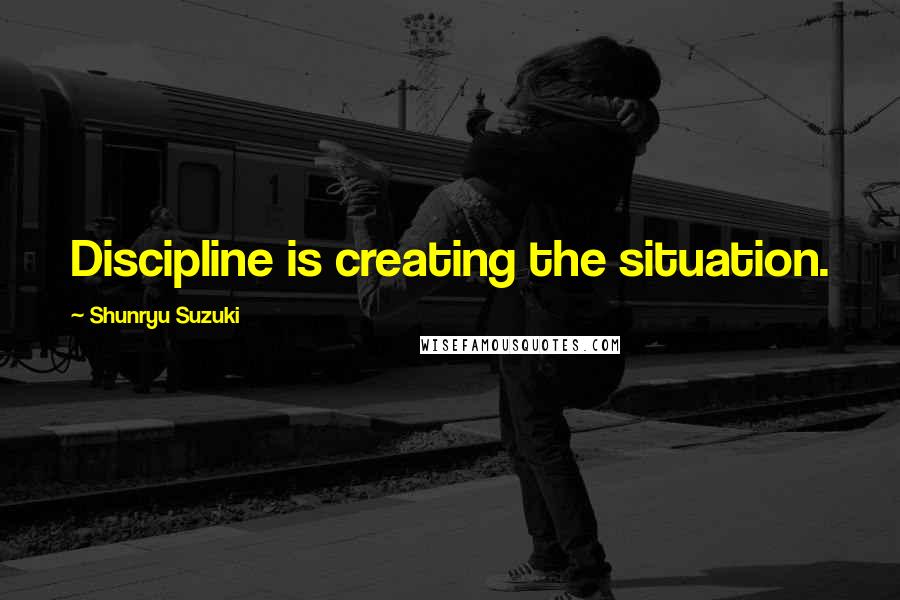 Shunryu Suzuki Quotes: Discipline is creating the situation.