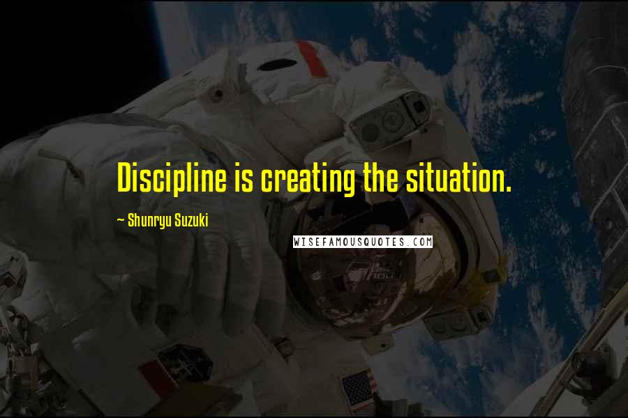 Shunryu Suzuki Quotes: Discipline is creating the situation.