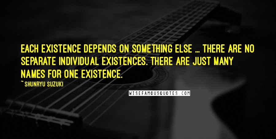 Shunryu Suzuki Quotes: Each existence depends on something else ... there are no separate individual existences. There are just many names for one existence.