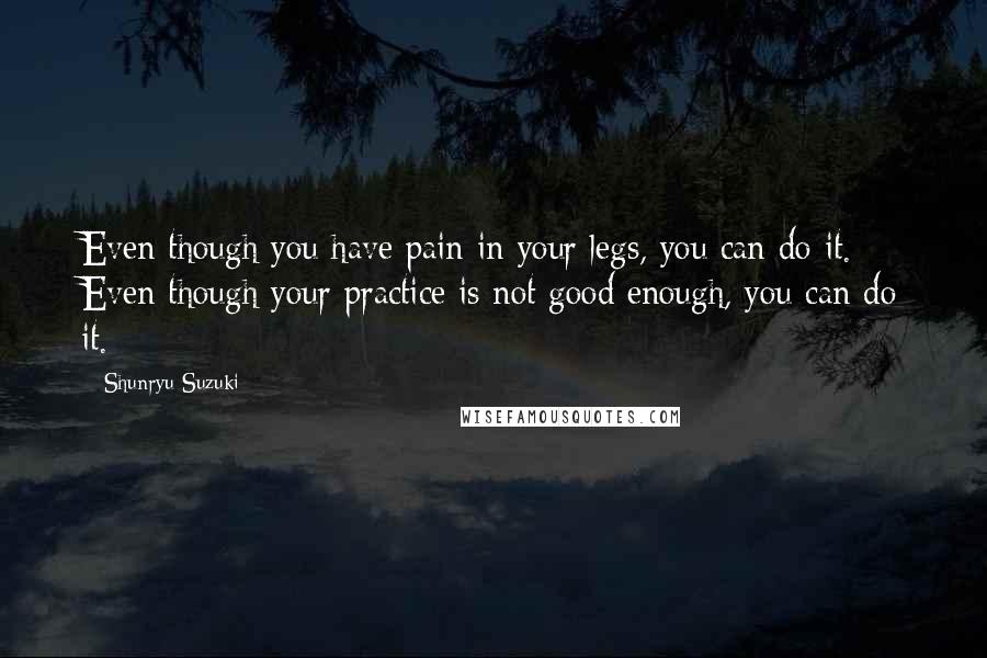 Shunryu Suzuki Quotes: Even though you have pain in your legs, you can do it. Even though your practice is not good enough, you can do it.