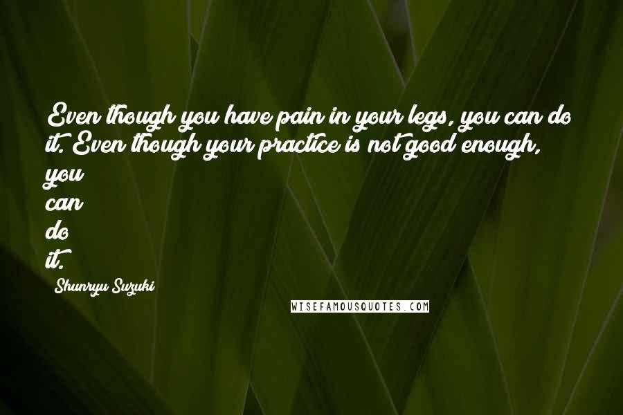 Shunryu Suzuki Quotes: Even though you have pain in your legs, you can do it. Even though your practice is not good enough, you can do it.