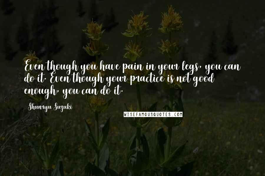 Shunryu Suzuki Quotes: Even though you have pain in your legs, you can do it. Even though your practice is not good enough, you can do it.