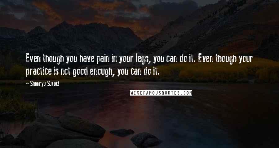 Shunryu Suzuki Quotes: Even though you have pain in your legs, you can do it. Even though your practice is not good enough, you can do it.