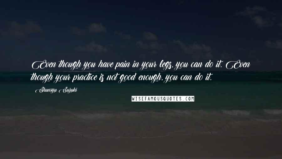 Shunryu Suzuki Quotes: Even though you have pain in your legs, you can do it. Even though your practice is not good enough, you can do it.