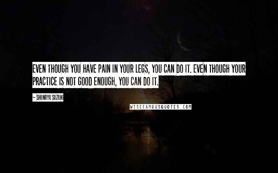 Shunryu Suzuki Quotes: Even though you have pain in your legs, you can do it. Even though your practice is not good enough, you can do it.