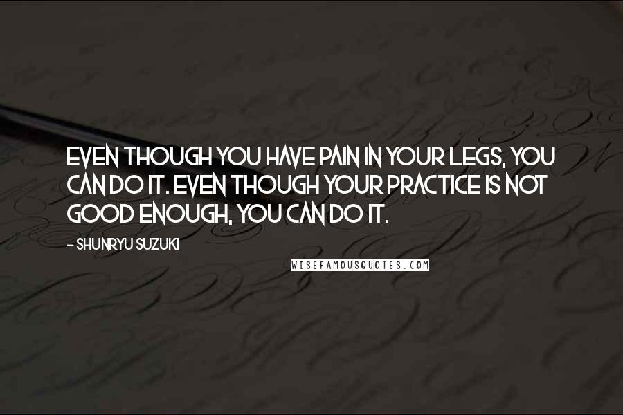 Shunryu Suzuki Quotes: Even though you have pain in your legs, you can do it. Even though your practice is not good enough, you can do it.