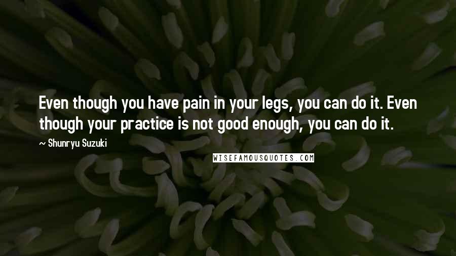 Shunryu Suzuki Quotes: Even though you have pain in your legs, you can do it. Even though your practice is not good enough, you can do it.