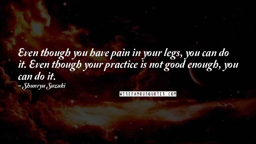 Shunryu Suzuki Quotes: Even though you have pain in your legs, you can do it. Even though your practice is not good enough, you can do it.