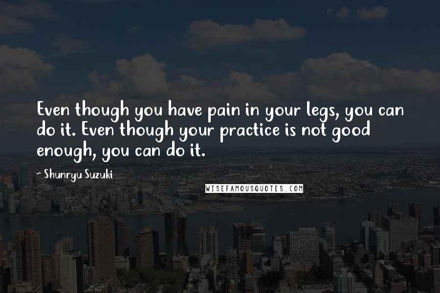 Shunryu Suzuki Quotes: Even though you have pain in your legs, you can do it. Even though your practice is not good enough, you can do it.