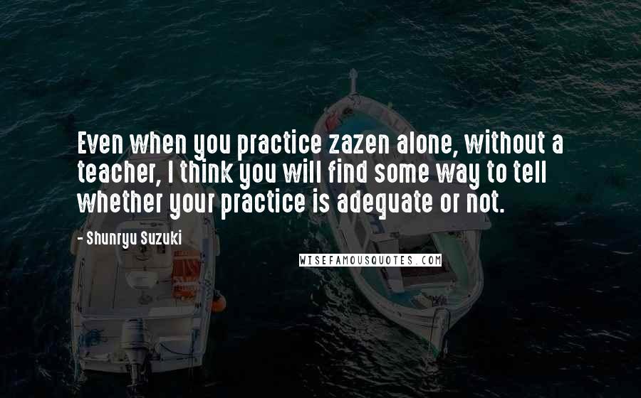 Shunryu Suzuki Quotes: Even when you practice zazen alone, without a teacher, I think you will find some way to tell whether your practice is adequate or not.