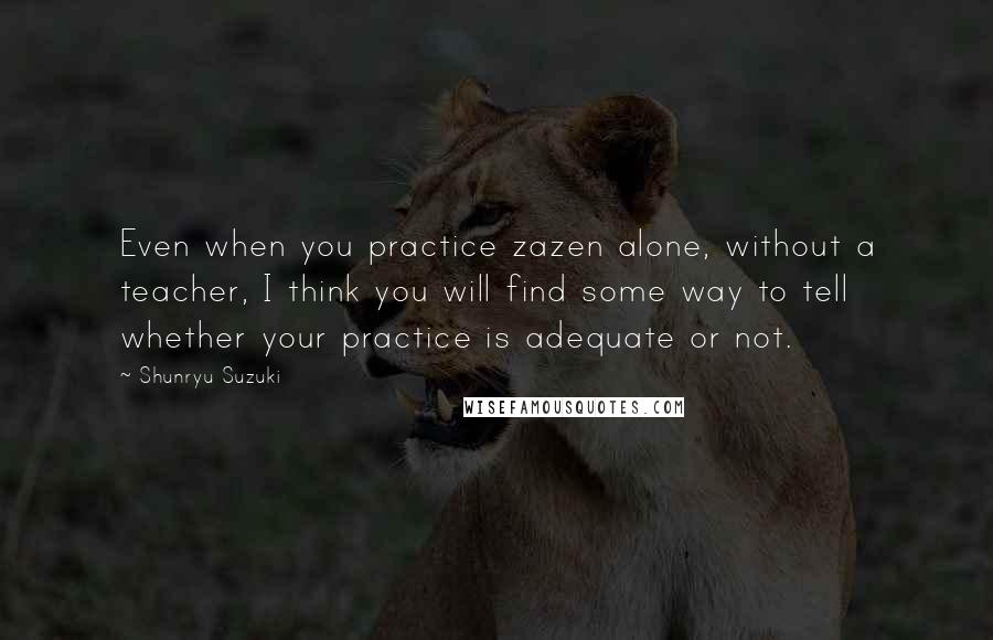 Shunryu Suzuki Quotes: Even when you practice zazen alone, without a teacher, I think you will find some way to tell whether your practice is adequate or not.