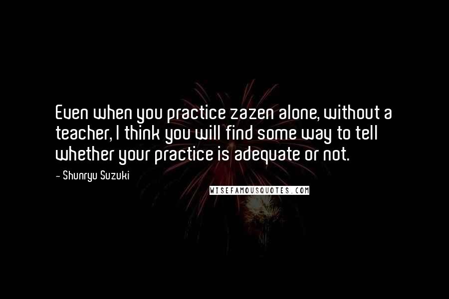 Shunryu Suzuki Quotes: Even when you practice zazen alone, without a teacher, I think you will find some way to tell whether your practice is adequate or not.