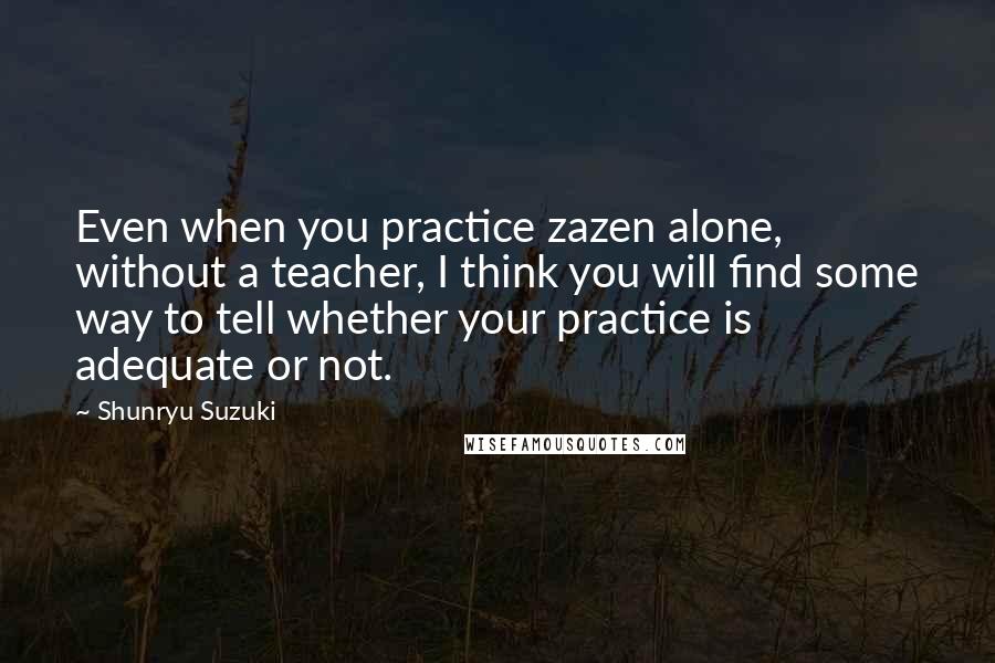 Shunryu Suzuki Quotes: Even when you practice zazen alone, without a teacher, I think you will find some way to tell whether your practice is adequate or not.