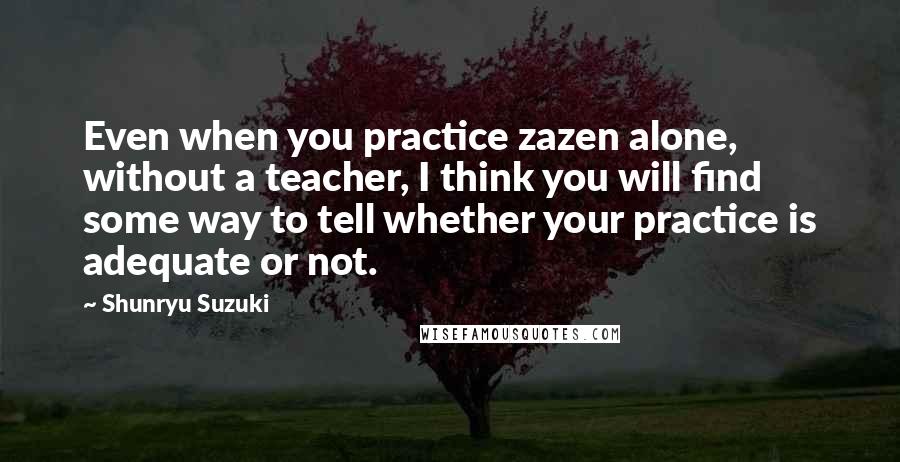 Shunryu Suzuki Quotes: Even when you practice zazen alone, without a teacher, I think you will find some way to tell whether your practice is adequate or not.