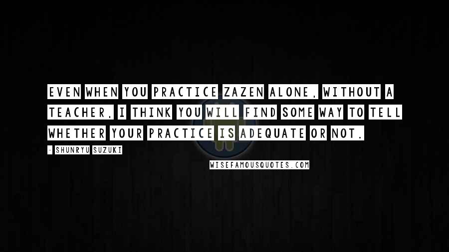 Shunryu Suzuki Quotes: Even when you practice zazen alone, without a teacher, I think you will find some way to tell whether your practice is adequate or not.