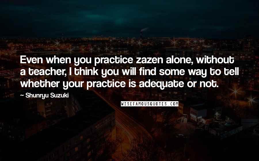 Shunryu Suzuki Quotes: Even when you practice zazen alone, without a teacher, I think you will find some way to tell whether your practice is adequate or not.