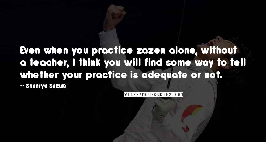 Shunryu Suzuki Quotes: Even when you practice zazen alone, without a teacher, I think you will find some way to tell whether your practice is adequate or not.