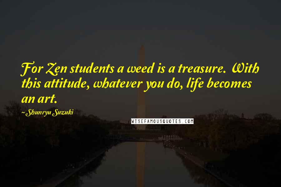 Shunryu Suzuki Quotes: For Zen students a weed is a treasure. With this attitude, whatever you do, life becomes an art.