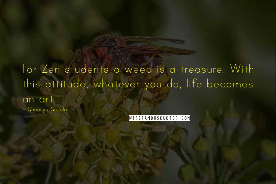 Shunryu Suzuki Quotes: For Zen students a weed is a treasure. With this attitude, whatever you do, life becomes an art.