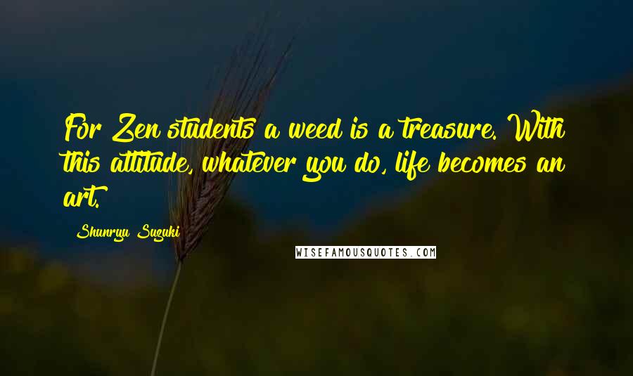 Shunryu Suzuki Quotes: For Zen students a weed is a treasure. With this attitude, whatever you do, life becomes an art.