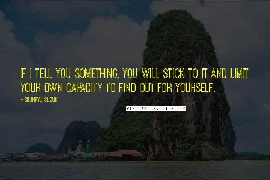 Shunryu Suzuki Quotes: If I tell you something, you will stick to it and limit your own capacity to find out for yourself.