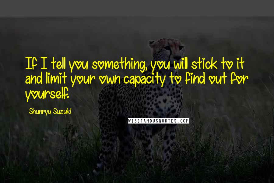 Shunryu Suzuki Quotes: If I tell you something, you will stick to it and limit your own capacity to find out for yourself.