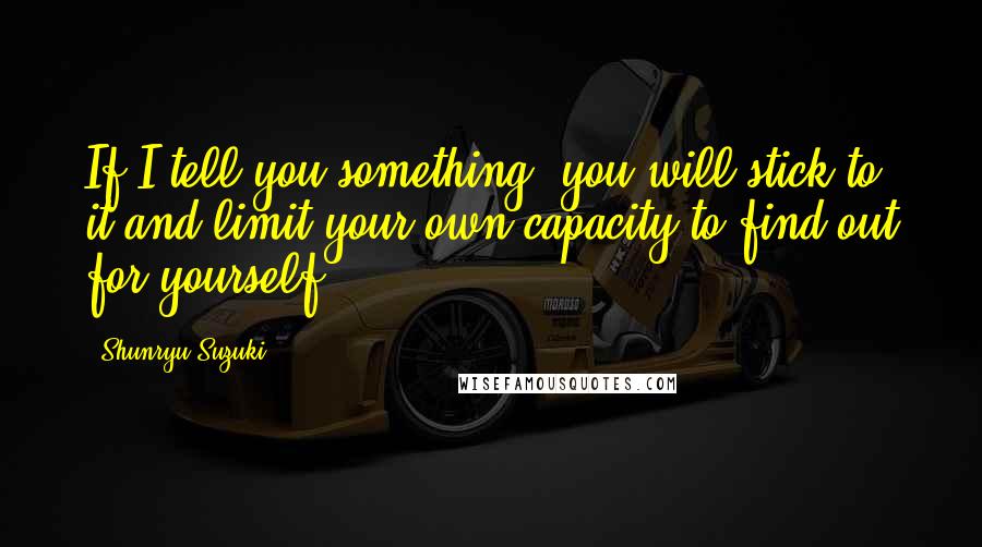 Shunryu Suzuki Quotes: If I tell you something, you will stick to it and limit your own capacity to find out for yourself.