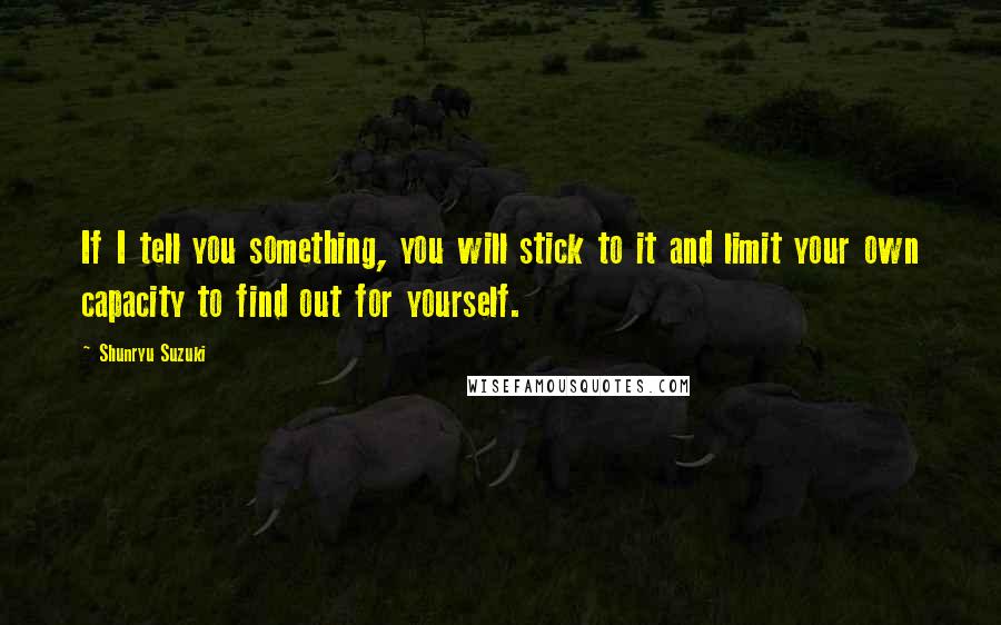 Shunryu Suzuki Quotes: If I tell you something, you will stick to it and limit your own capacity to find out for yourself.