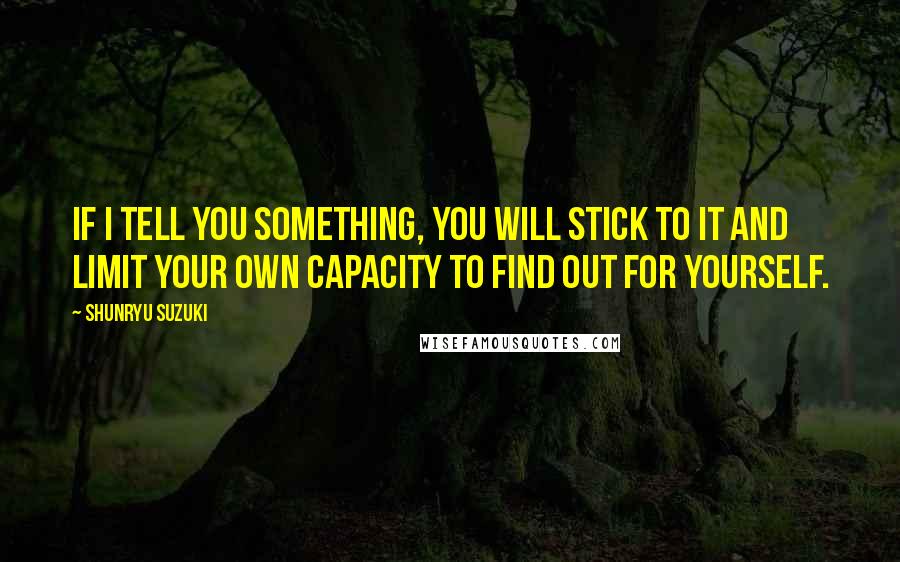 Shunryu Suzuki Quotes: If I tell you something, you will stick to it and limit your own capacity to find out for yourself.