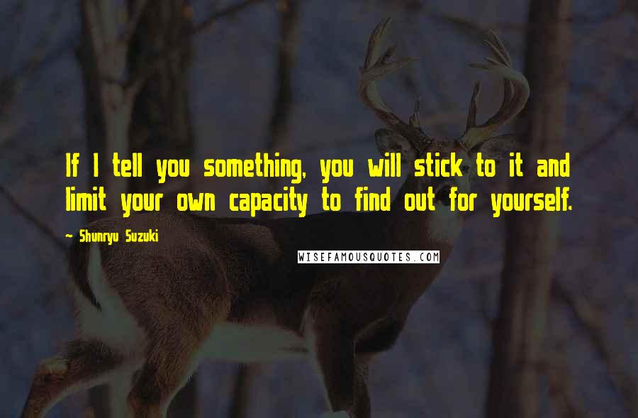 Shunryu Suzuki Quotes: If I tell you something, you will stick to it and limit your own capacity to find out for yourself.