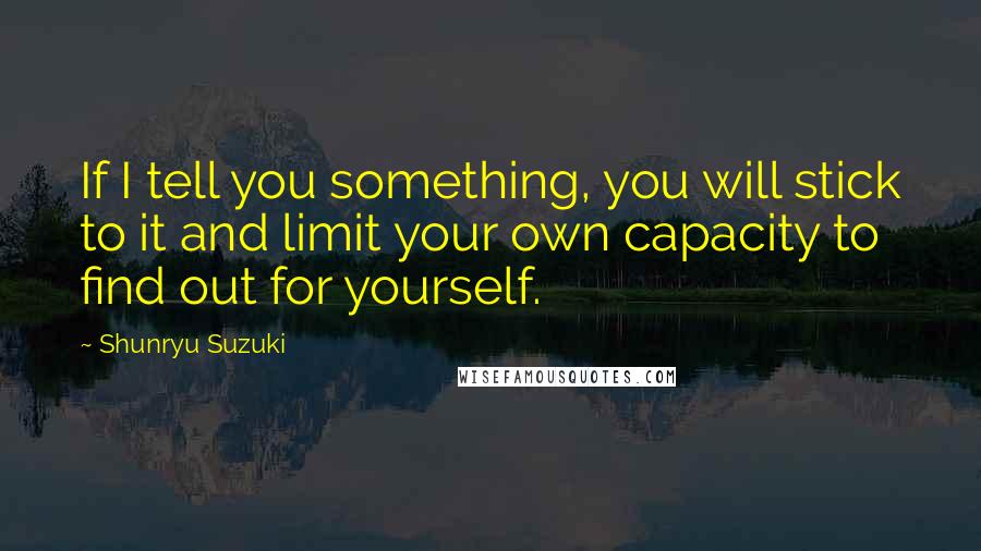 Shunryu Suzuki Quotes: If I tell you something, you will stick to it and limit your own capacity to find out for yourself.