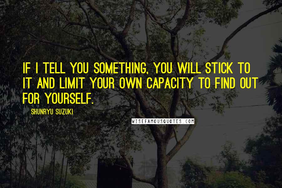 Shunryu Suzuki Quotes: If I tell you something, you will stick to it and limit your own capacity to find out for yourself.