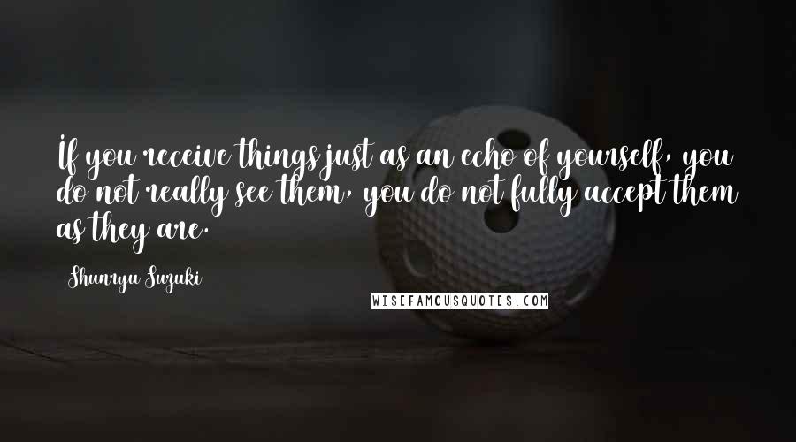 Shunryu Suzuki Quotes: If you receive things just as an echo of yourself, you do not really see them, you do not fully accept them as they are.