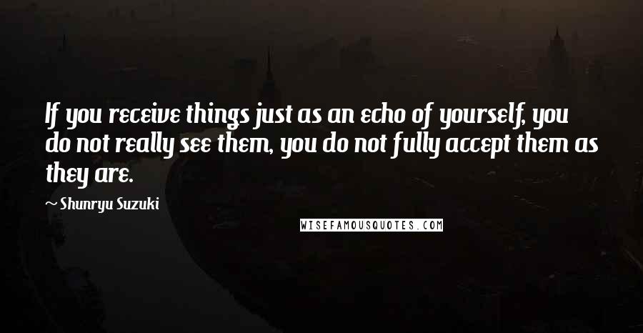 Shunryu Suzuki Quotes: If you receive things just as an echo of yourself, you do not really see them, you do not fully accept them as they are.