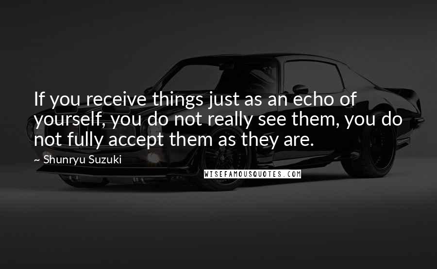 Shunryu Suzuki Quotes: If you receive things just as an echo of yourself, you do not really see them, you do not fully accept them as they are.
