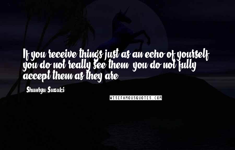 Shunryu Suzuki Quotes: If you receive things just as an echo of yourself, you do not really see them, you do not fully accept them as they are.