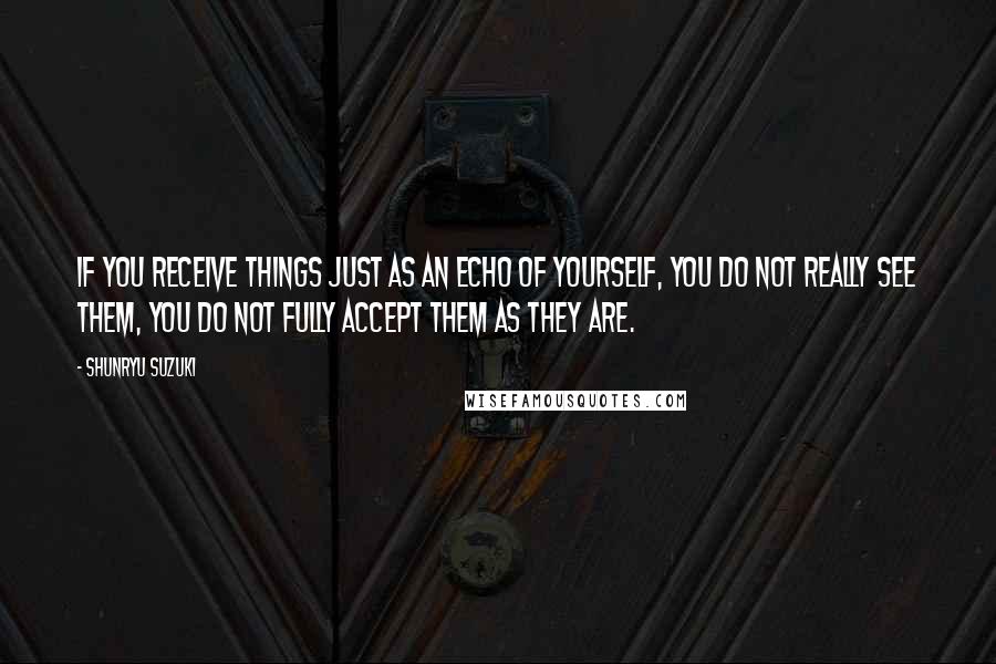 Shunryu Suzuki Quotes: If you receive things just as an echo of yourself, you do not really see them, you do not fully accept them as they are.