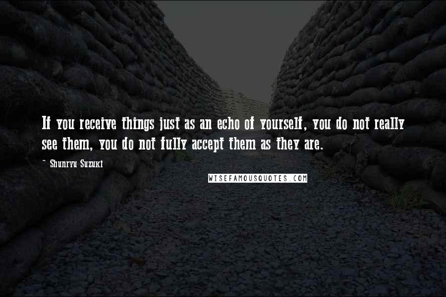 Shunryu Suzuki Quotes: If you receive things just as an echo of yourself, you do not really see them, you do not fully accept them as they are.