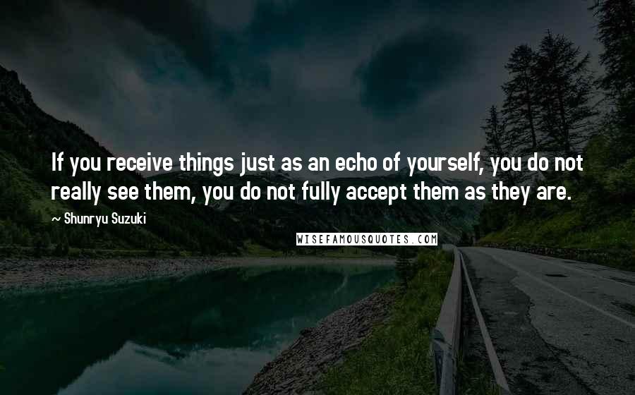 Shunryu Suzuki Quotes: If you receive things just as an echo of yourself, you do not really see them, you do not fully accept them as they are.