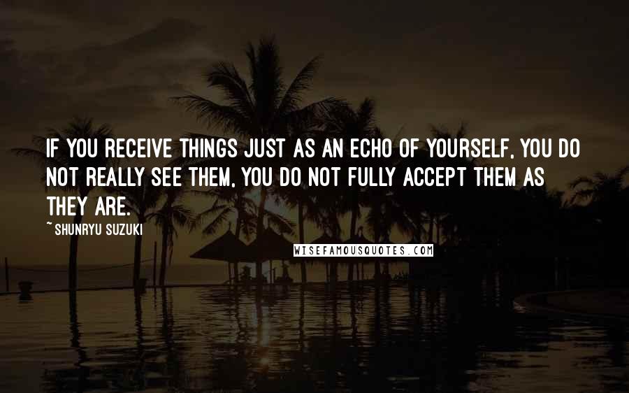 Shunryu Suzuki Quotes: If you receive things just as an echo of yourself, you do not really see them, you do not fully accept them as they are.