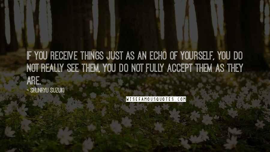 Shunryu Suzuki Quotes: If you receive things just as an echo of yourself, you do not really see them, you do not fully accept them as they are.